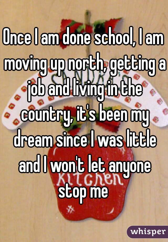 Once I am done school, I am moving up north, getting a job and living in the country, it's been my dream since I was little and I won't let anyone stop me 
