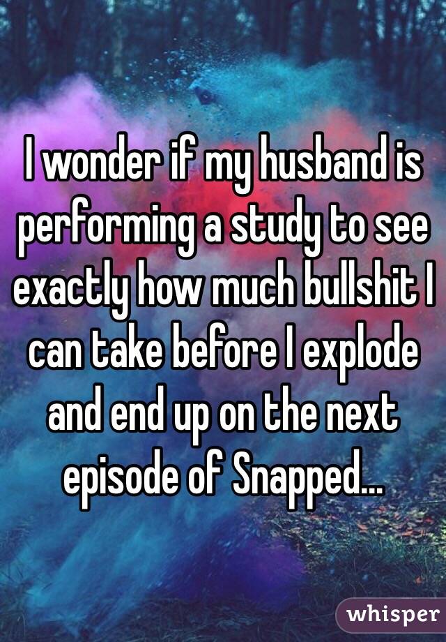 I wonder if my husband is performing a study to see exactly how much bullshit I can take before I explode and end up on the next episode of Snapped...