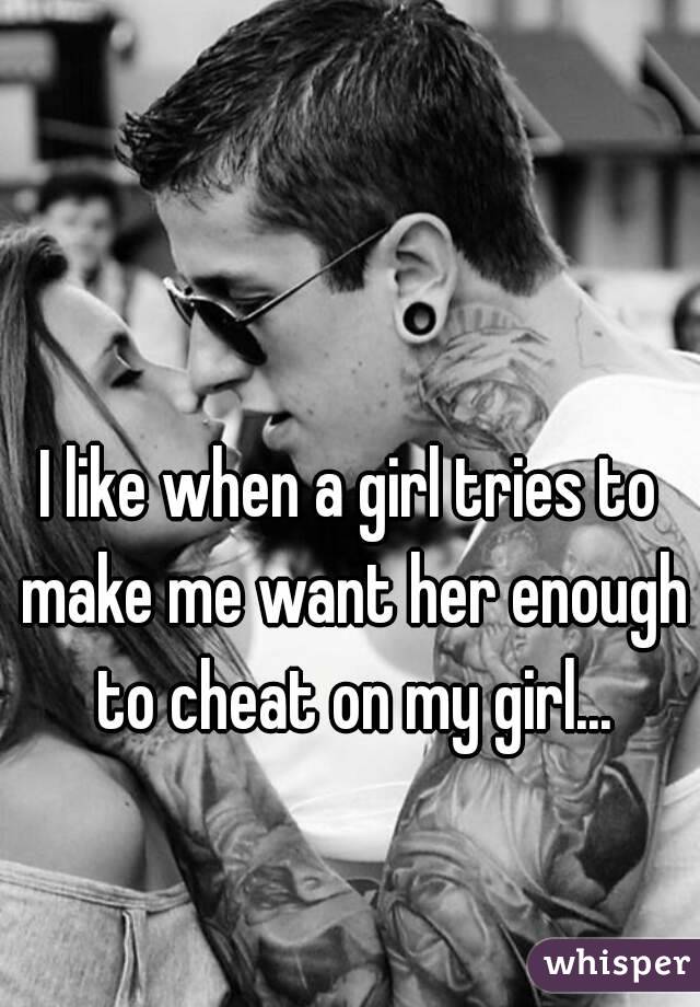 I like when a girl tries to make me want her enough to cheat on my girl...