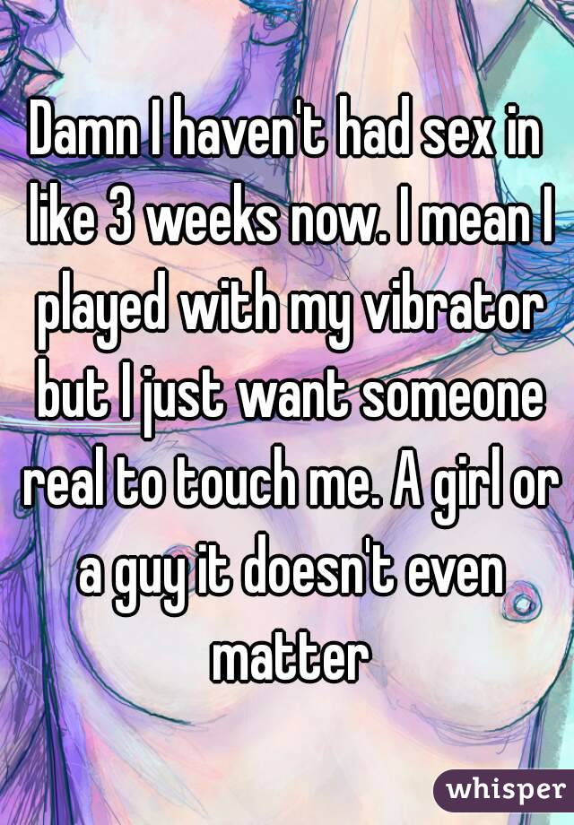 Damn I haven't had sex in like 3 weeks now. I mean I played with my vibrator but I just want someone real to touch me. A girl or a guy it doesn't even matter