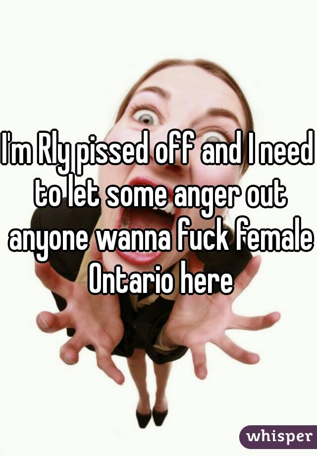 I'm Rly pissed off and I need to let some anger out anyone wanna fuck female Ontario here