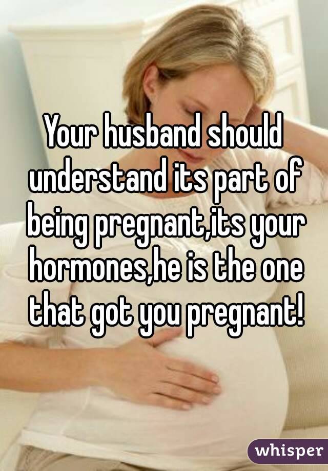 Your husband should understand its part of being pregnant,its your hormones,he is the one that got you pregnant!