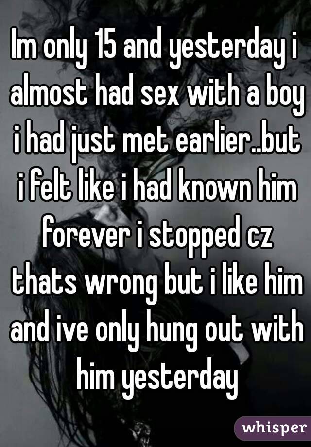 Im only 15 and yesterday i almost had sex with a boy i had just met earlier..but i felt like i had known him forever i stopped cz thats wrong but i like him and ive only hung out with him yesterday