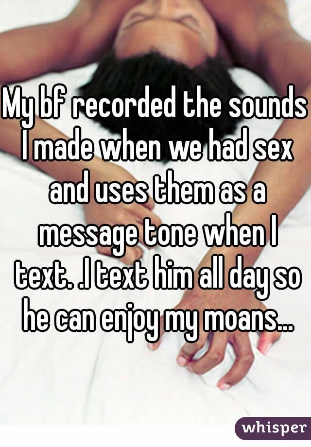 My bf recorded the sounds I made when we had sex and uses them as a message tone when I text. .I text him all day so he can enjoy my moans...