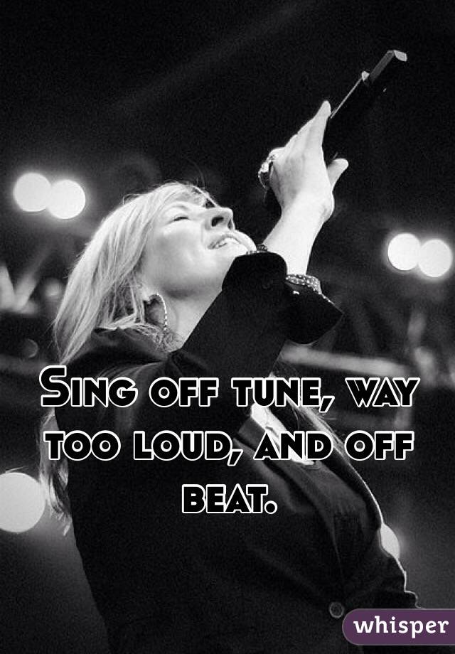Sing off tune, way too loud, and off beat. 