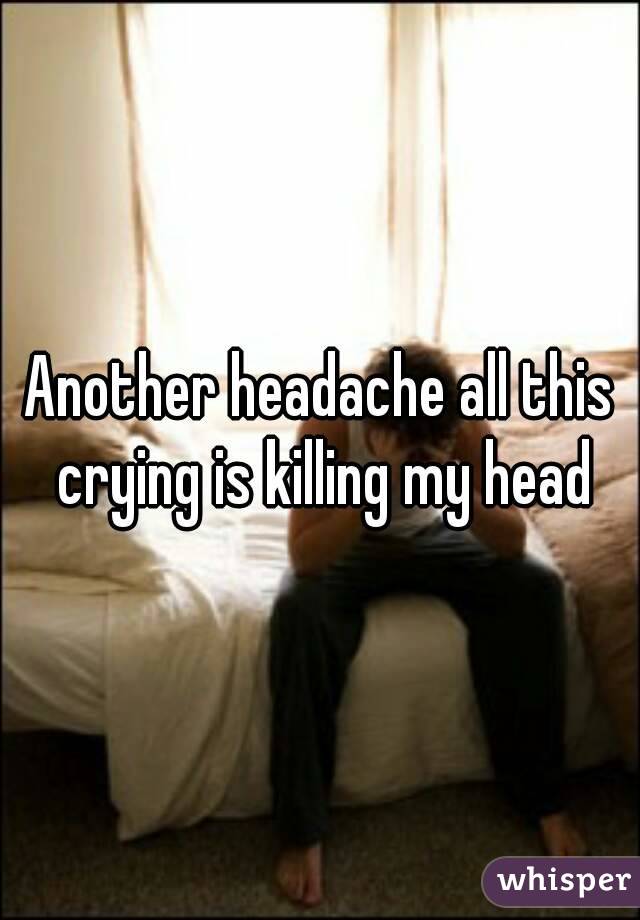 Another headache all this crying is killing my head