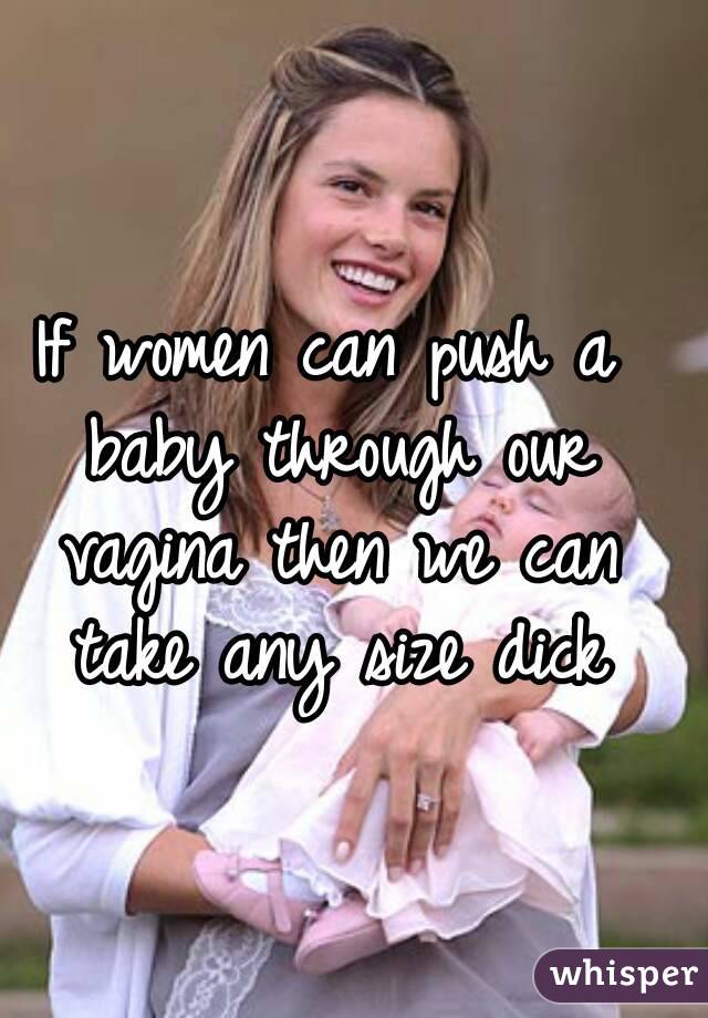If women can push a baby through our vagina then we can take any size dick