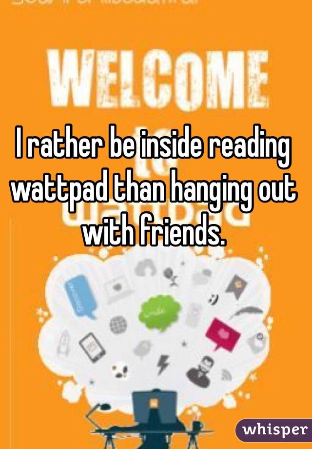 I rather be inside reading wattpad than hanging out with friends. 