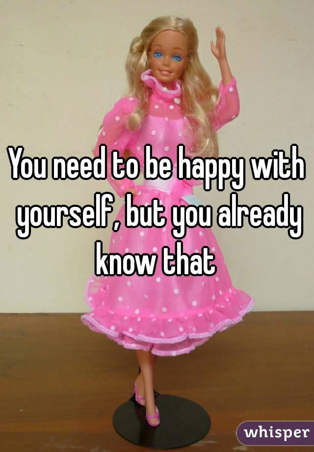 You need to be happy with yourself, but you already know that 
