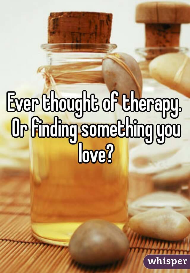 Ever thought of therapy. Or finding something you love?