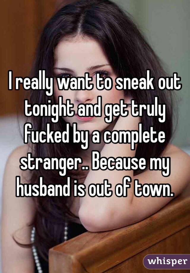 I really want to sneak out tonight and get truly fucked by a complete stranger.. Because my husband is out of town.  