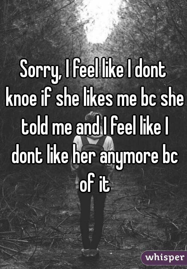 Sorry, I feel like I dont knoe if she likes me bc she told me and I feel like I dont like her anymore bc of it
