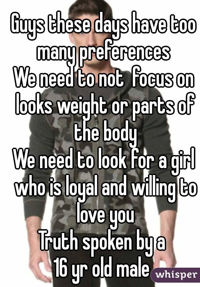 Guys these days have too many preferences 
We need to not  focus on looks weight or parts of the body
We need to look for a girl who is loyal and willing to love you
Truth spoken by a 
16 yr old male 