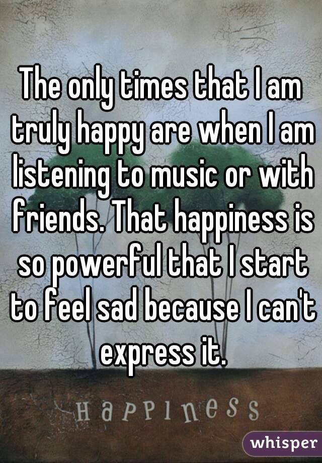 The only times that I am truly happy are when I am listening to music or with friends. That happiness is so powerful that I start to feel sad because I can't express it.