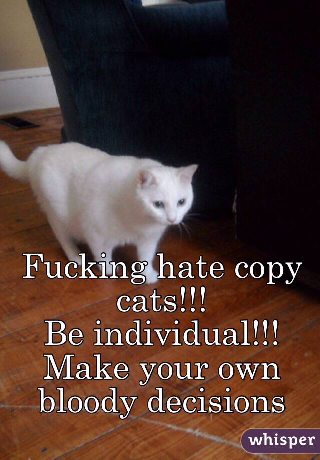 Fucking hate copy cats!!!
Be individual!!! 
Make your own bloody decisions 
