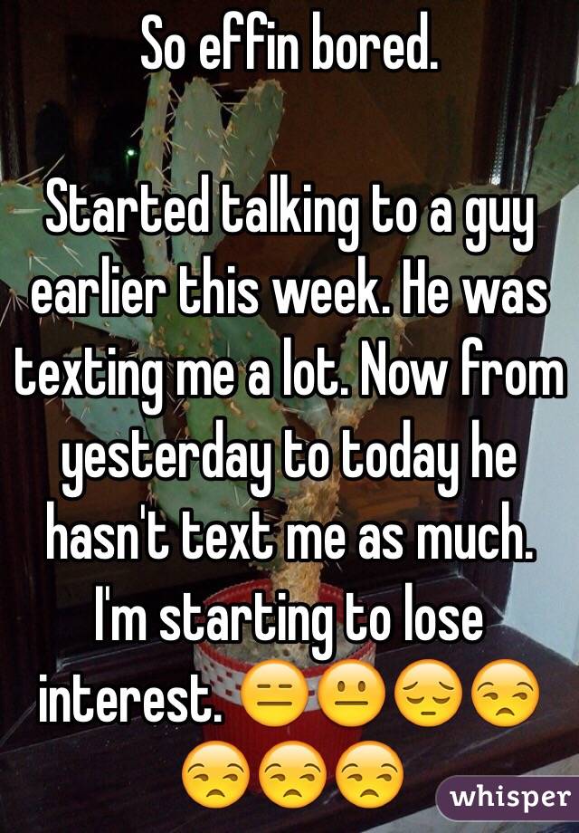 So effin bored. 

Started talking to a guy earlier this week. He was texting me a lot. Now from yesterday to today he hasn't text me as much. I'm starting to lose interest. 😑😐😔😒😒😒😒