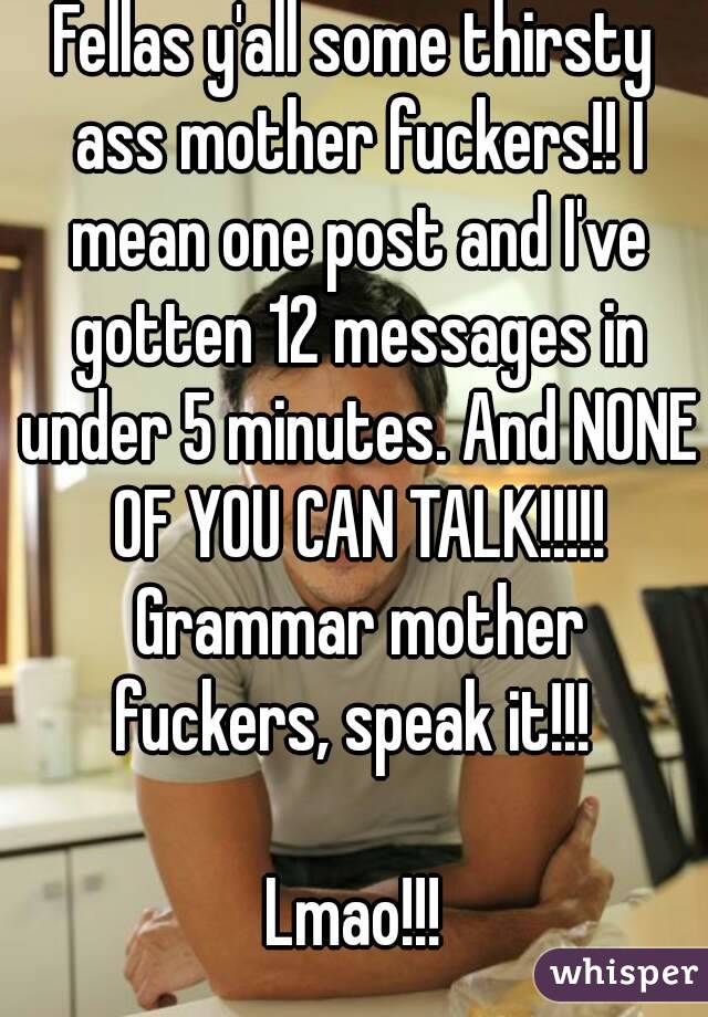 Fellas y'all some thirsty ass mother fuckers!! I mean one post and I've gotten 12 messages in under 5 minutes. And NONE OF YOU CAN TALK!!!!! Grammar mother fuckers, speak it!!! 

Lmao!!!