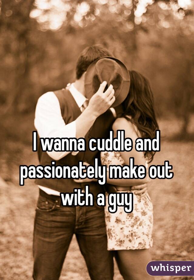 I wanna cuddle and passionately make out with a guy 
