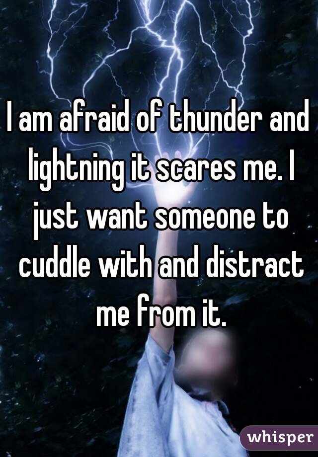 I am afraid of thunder and lightning it scares me. I just want someone to cuddle with and distract me from it.