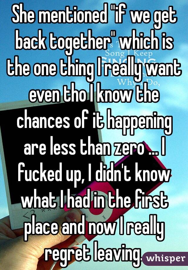 She mentioned "if we get back together" which is the one thing I really want even tho I know the chances of it happening are less than zero ... I fucked up, I didn't know what I had in the first place and now I really regret leaving.
