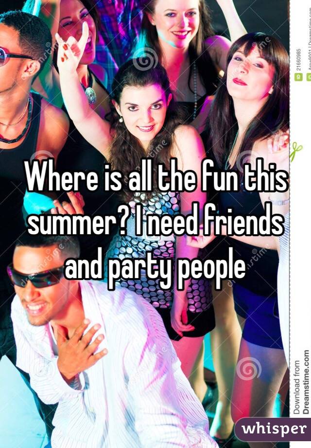 Where is all the fun this summer? I need friends and party people 