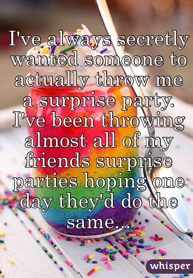 I've always secretly wanted someone to actually throw me a surprise party. I've been throwing almost all of my friends surprise parties hoping one day they'd do the same...