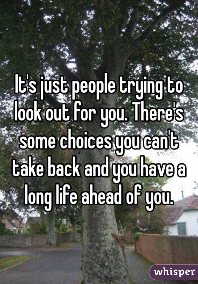 It's just people trying to look out for you. There's some choices you can't take back and you have a long life ahead of you. 