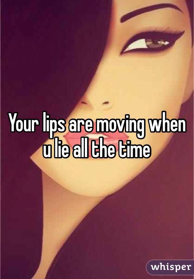 Your lips are moving when u lie all the time