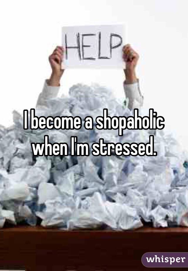 I become a shopaholic when I'm stressed.