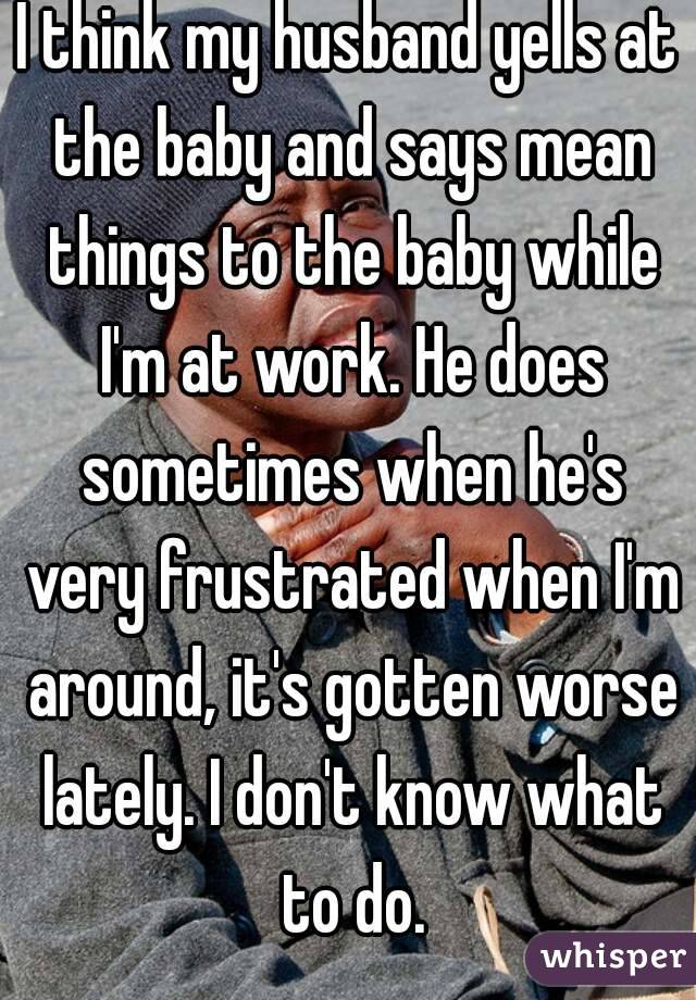 I think my husband yells at the baby and says mean things to the baby while I'm at work. He does sometimes when he's very frustrated when I'm around, it's gotten worse lately. I don't know what to do.