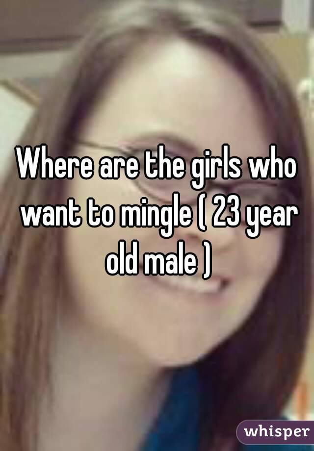 Where are the girls who want to mingle ( 23 year old male )