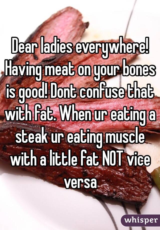 Dear ladies everywhere! Having meat on your bones is good! Dont confuse that with fat. When ur eating a steak ur eating muscle with a little fat NOT vice versa