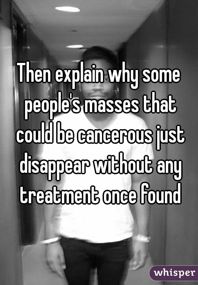 Then explain why some people's masses that could be cancerous just disappear without any treatment once found