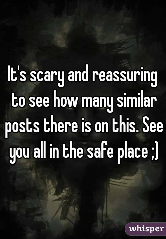 It's scary and reassuring to see how many similar posts there is on this. See you all in the safe place ;)