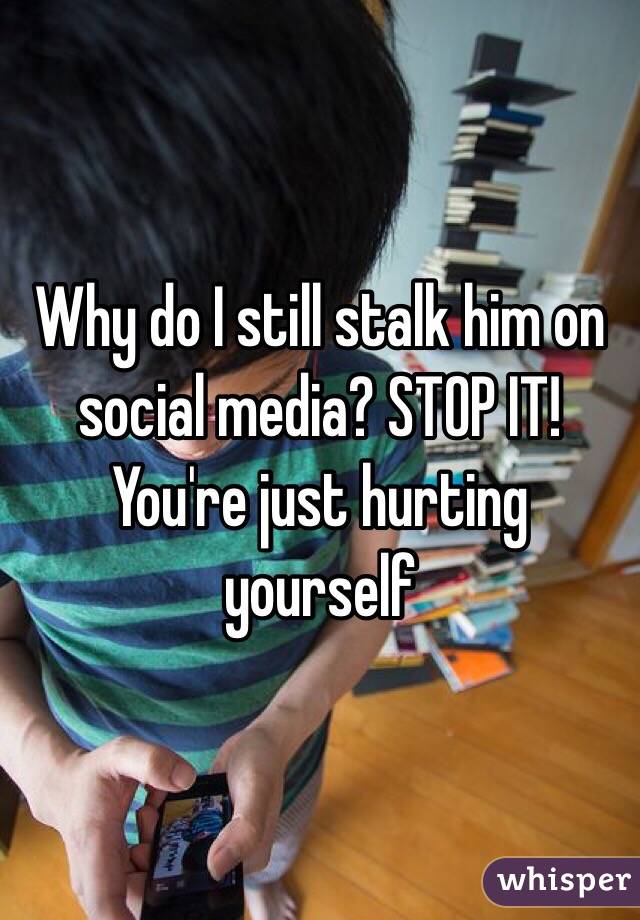 Why do I still stalk him on social media? STOP IT! You're just hurting yourself