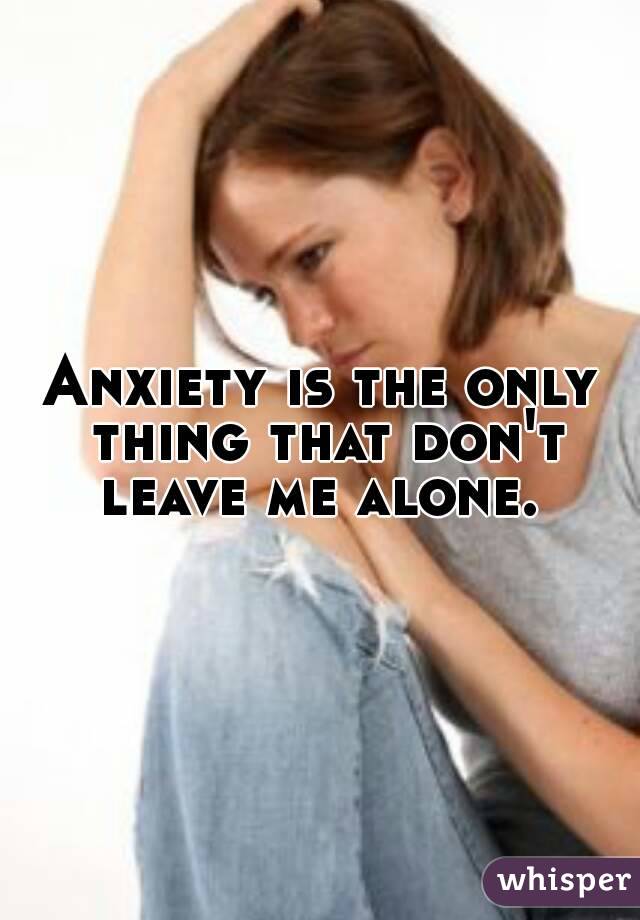Anxiety is the only thing that don't leave me alone. 