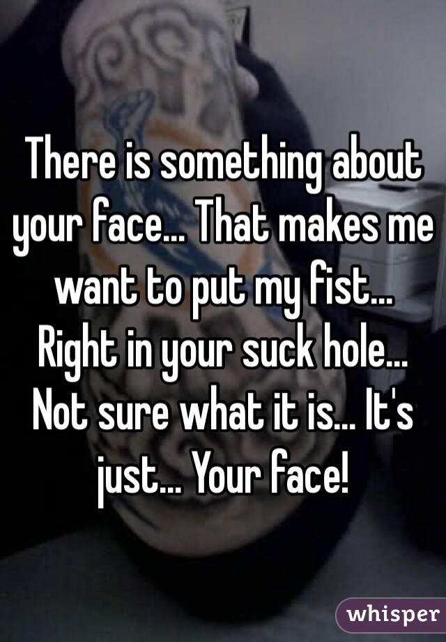 There is something about your face... That makes me want to put my fist... Right in your suck hole... Not sure what it is... It's just... Your face! 