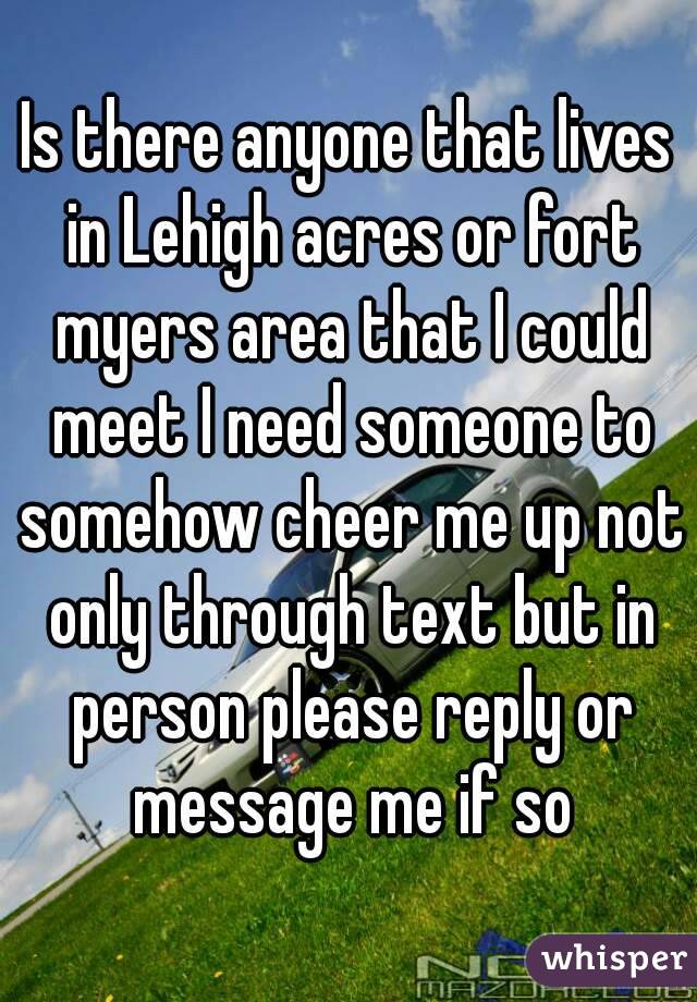 Is there anyone that lives in Lehigh acres or fort myers area that I could meet I need someone to somehow cheer me up not only through text but in person please reply or message me if so