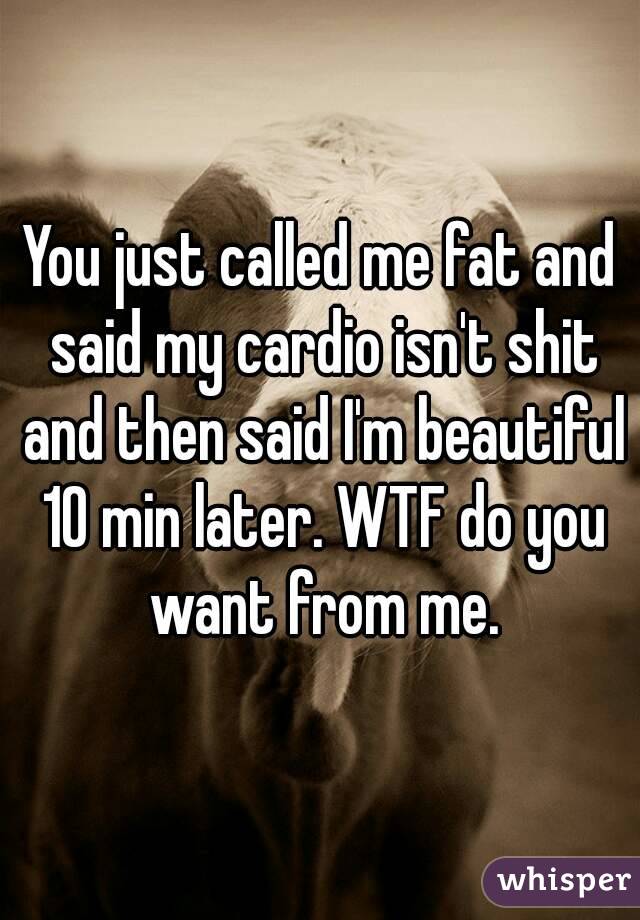 You just called me fat and said my cardio isn't shit and then said I'm beautiful 10 min later. WTF do you want from me.