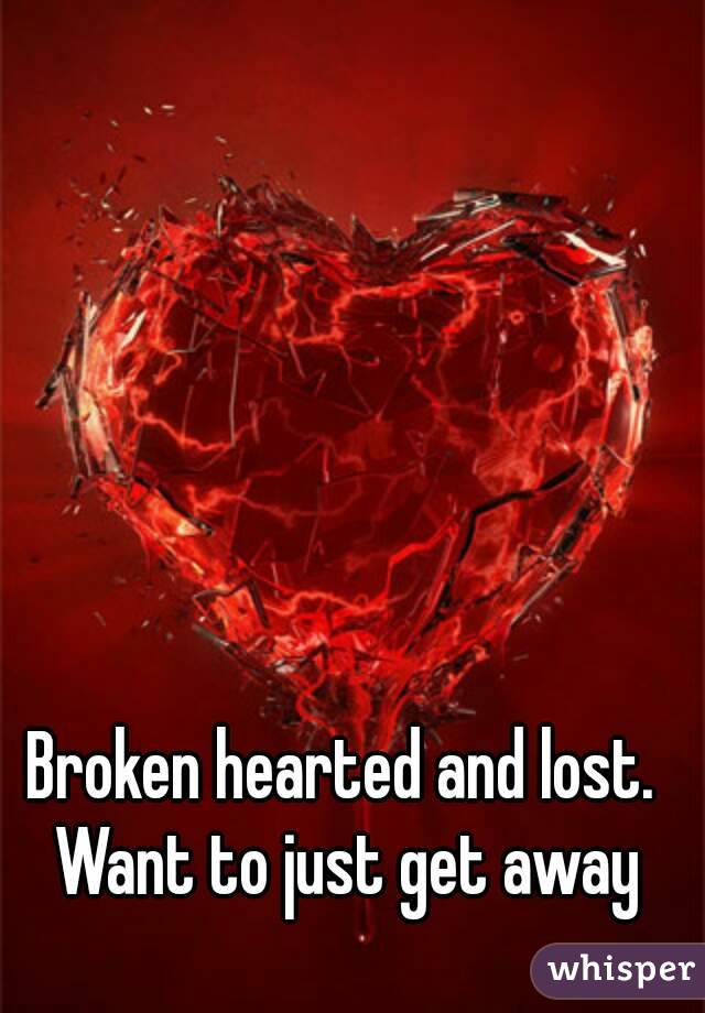 Broken hearted and lost. Want to just get away