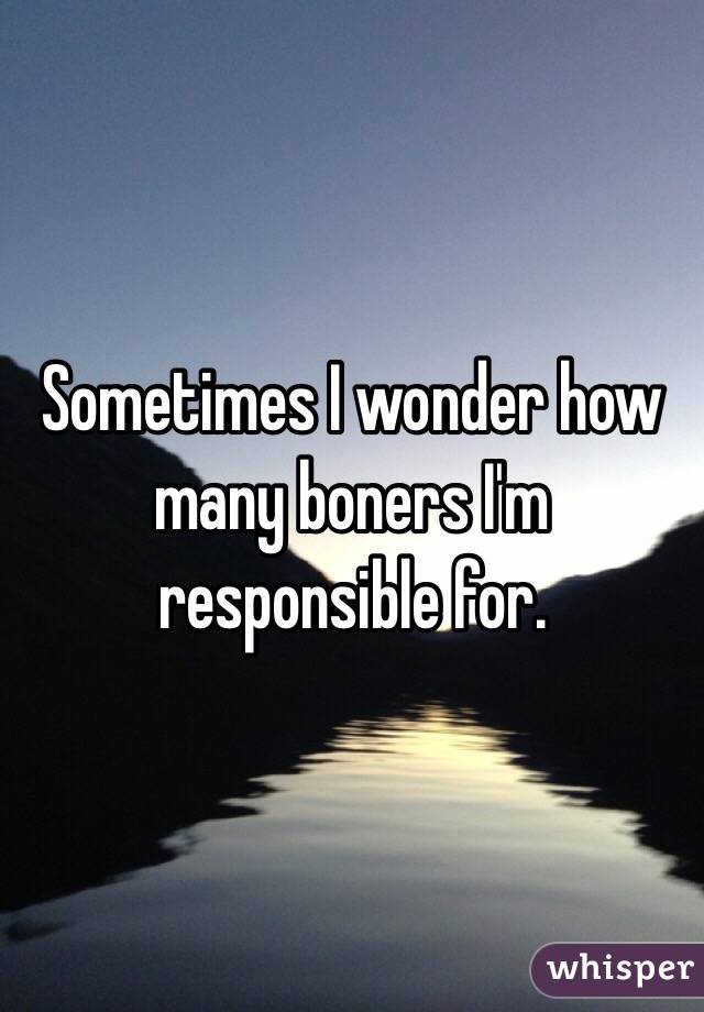Sometimes I wonder how many boners I'm responsible for. 