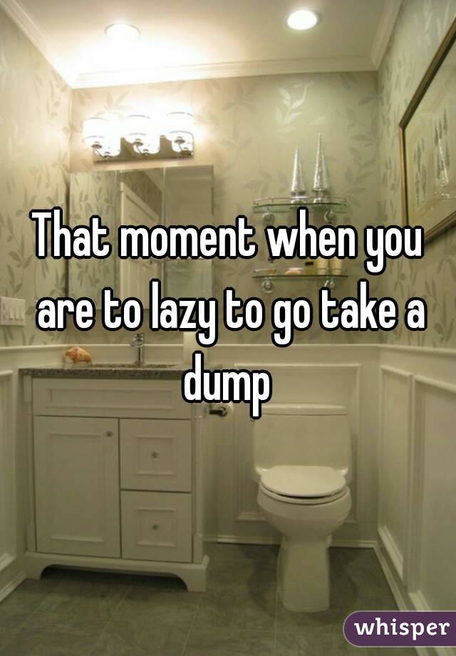 That moment when you are to lazy to go take a dump 