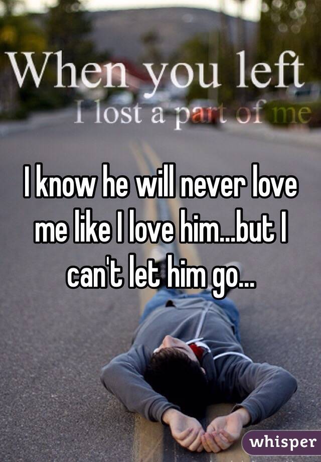 I know he will never love me like I love him...but I can't let him go...