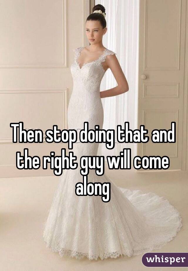 Then stop doing that and the right guy will come along