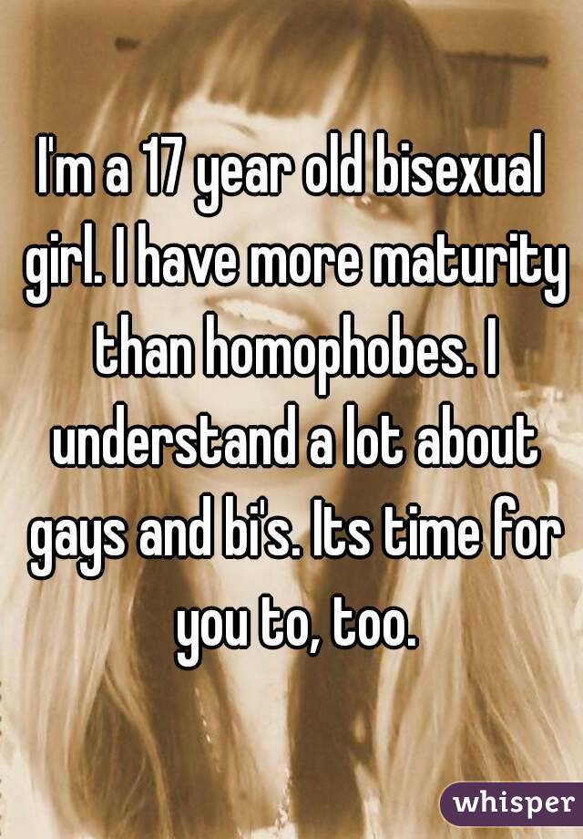 I'm a 17 year old bisexual girl. I have more maturity than homophobes. I understand a lot about gays and bi's. Its time for you to, too.