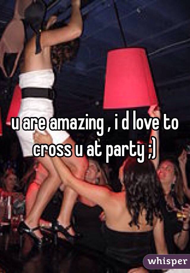 u are amazing , i d love to cross u at party ;) 