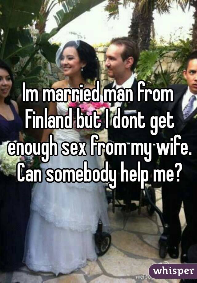 Im married man from Finland but I dont get enough sex from my wife. Can somebody help me?