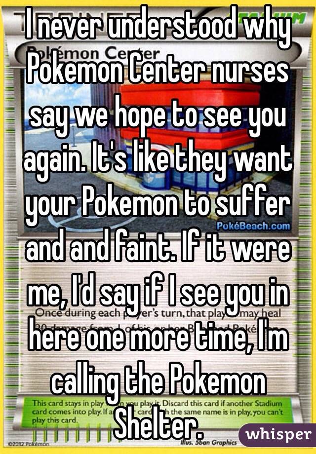 I never understood why Pokemon Center nurses say we hope to see you again. It's like they want your Pokemon to suffer and and faint. If it were me, I'd say if I see you in here one more time, I'm calling the Pokemon Shelter.