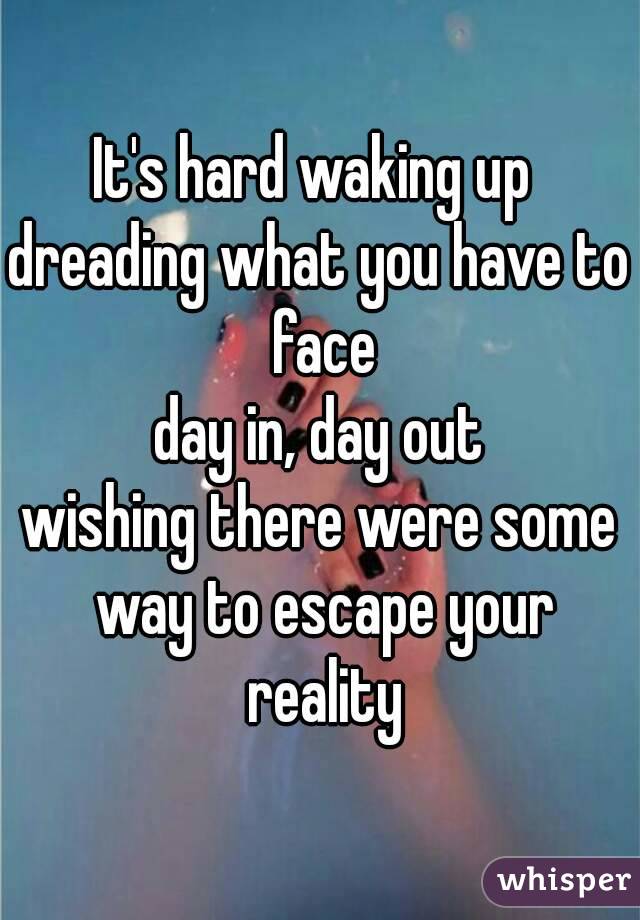 It's hard waking up 
dreading what you have to face
day in, day out
wishing there were some way to escape your reality