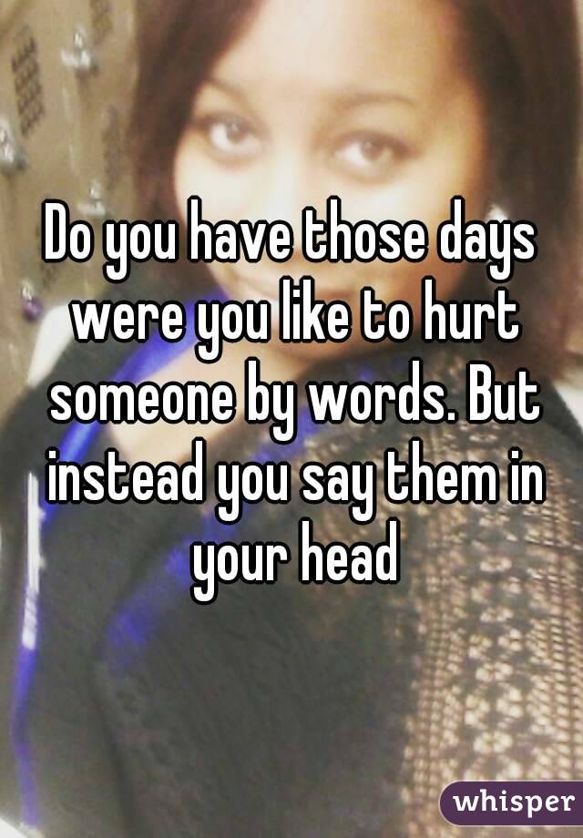 Do you have those days were you like to hurt someone by words. But instead you say them in your head